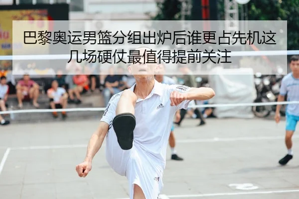 巴黎奥运男篮分组出炉后谁更占先机这几场硬仗最值得提前关注