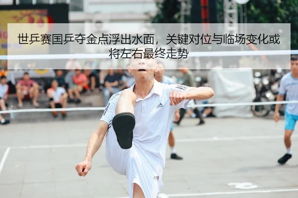 世乒赛国乒夺金点浮出水面，关键对位与临场变化或将左右最终走势